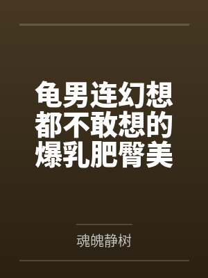 龟男连幻想都不敢想的爆乳肥臀美熟妇by魂魄静树笔趣阁无弹窗