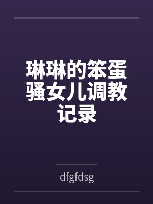琳琳的笨蛋骚女儿调教记录 琳琳的笨蛋骚女儿调教记录