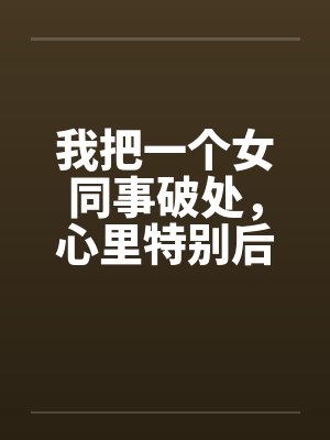 我把一个女同事破处,心里特别后悔 我把一个女同事破处,心里特别后悔