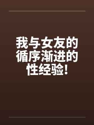 我与女友的循序渐进的性经验! 我与女友的循序渐进的性经验!