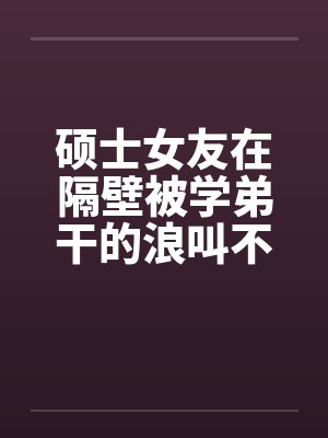 硕士女友在隔壁被学弟干的浪叫不止