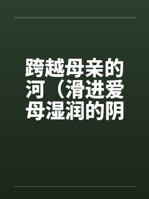 跨越母亲的河(滑进爱母湿润的阴道)(房敏) 跨越母亲的河(滑进爱母湿润的阴道)(房敏)