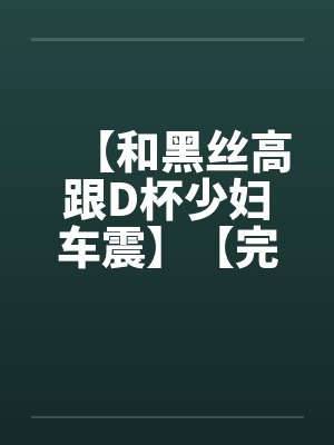 【和黑丝高跟D杯少妇车震】【完】
