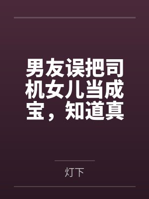 男友误把司机女儿当成宝，知道真相后他悔疯了