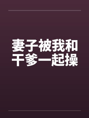 妻子被我和干爹一起操 妻子被我和干爹一起操