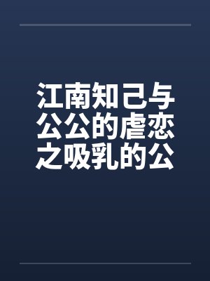 江南知己与公公的虐恋之吸乳的公公 江南知己与公公的虐恋之吸乳的公公
