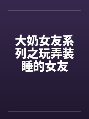 大奶女友系列之玩弄装睡的女友