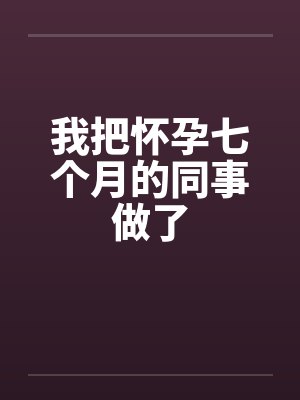 我把怀孕七个月的同事做了 我把怀孕七个月的同事做了