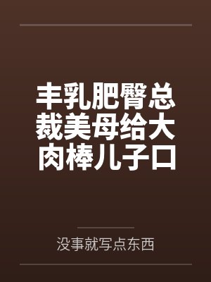 丰乳肥臀总裁美母给大肉棒儿子口交素股by没事就写点东西