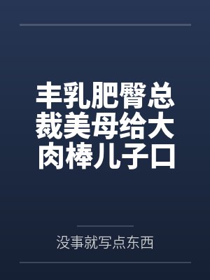 丰乳肥臀总裁美母给大肉棒儿子口交素股by没事就写点东西笔趣阁无弹窗