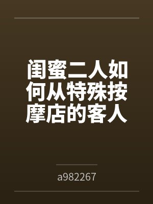闺蜜二人如何从特殊按摩店的客人变成享誉全球的肉便器展品笔趣阁无弹窗