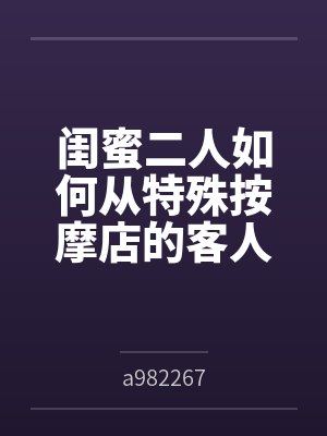 闺蜜二人如何从特殊按摩店的客人变成享誉全球的肉便器展品bya982267笔趣阁无弹窗