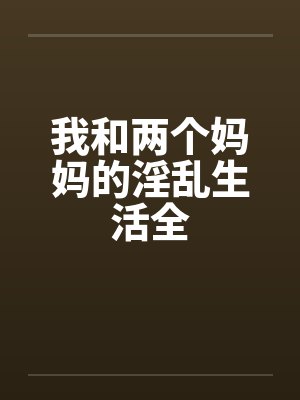 我和两个妈妈的淫乱生活全 我和两个妈妈的淫乱生活全