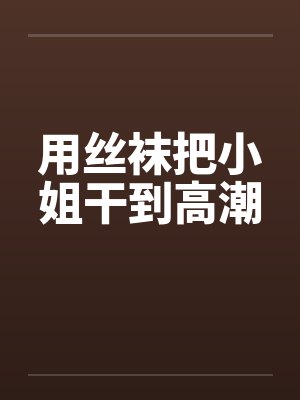 用丝袜把小姐干到高潮 用丝袜把小姐干到高潮