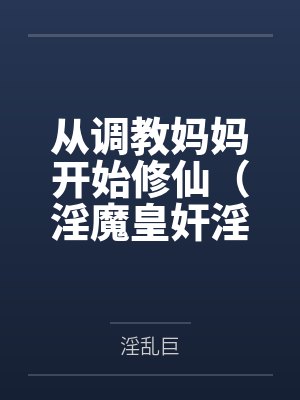 从调教妈妈开始修仙（淫魔皇奸淫美女记）笔趣阁无弹窗