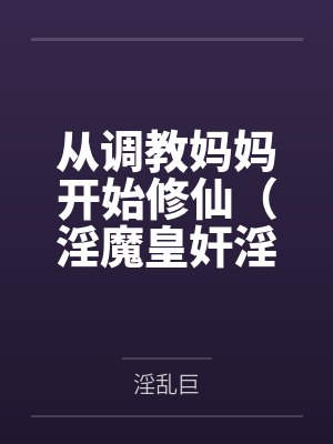 从调教妈妈开始修仙（淫魔皇奸淫美女记）by淫乱巨未删减版